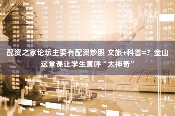 配资之家论坛主要有配资炒股 文旅+科普=？金山这堂课让学生直呼“太神奇”