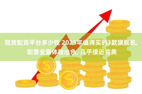 现货配资平台多少钱 2025年值得买的3款旗舰机, 配置全面体验出色, 几乎接近完美