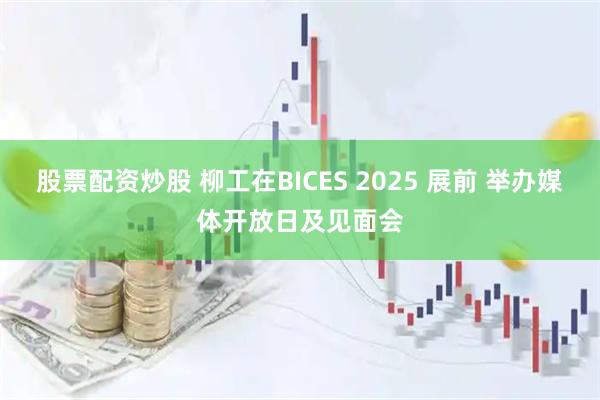 股票配资炒股 柳工在BICES 2025 展前 举办媒体开放日及见面会