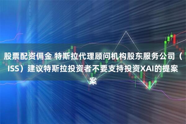 股票配资佣金 特斯拉代理顾问机构股东服务公司（ISS）建议特斯拉投资者不要支持投资XAI的提案