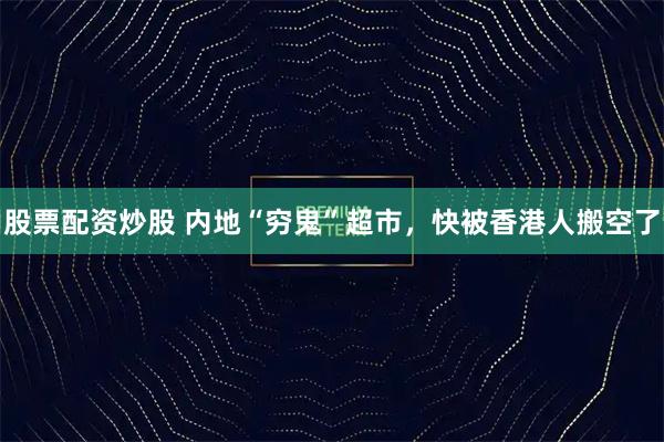股票配资炒股 内地“穷鬼”超市，快被香港人搬空了