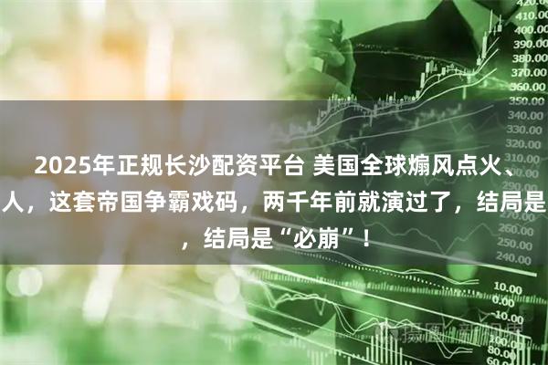 2025年正规长沙配资平台 美国全球煽风点火、培养代理人，这套帝国争霸戏码，两千年前就演过了，结局是“必崩”！
