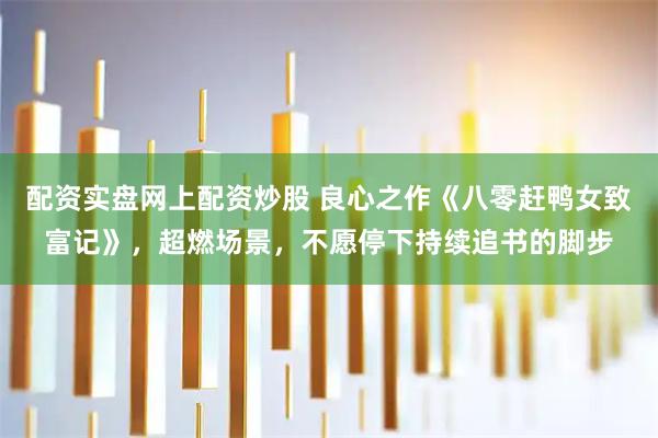 配资实盘网上配资炒股 良心之作《八零赶鸭女致富记》，超燃场景，不愿停下持续追书的脚步