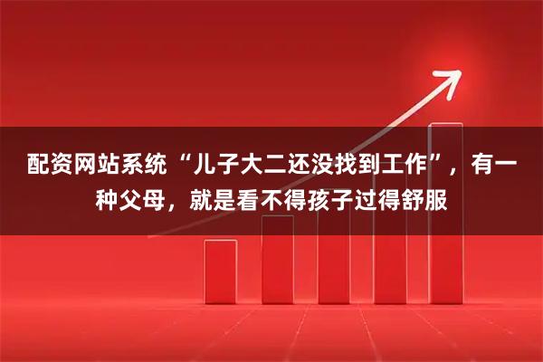 配资网站系统 “儿子大二还没找到工作”，有一种父母，就是看不得孩子过得舒服