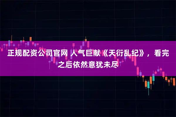 正规配资公司官网 人气巨献《天衍乱纪》，看完之后依然意犹未尽