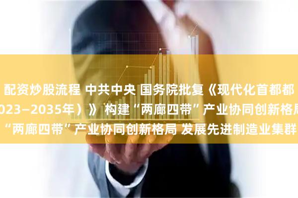 配资炒股流程 中共中央 国务院批复《现代化首都都市圈空间协同规划（2023—2035年）》 构建“两廊四带”产业协同创新格局 发展先进制造业集群