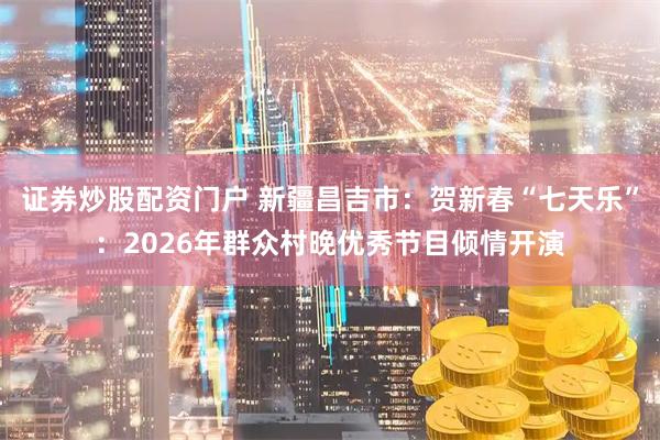 证券炒股配资门户 新疆昌吉市：贺新春“七天乐”：2026年群众村晚优秀节目倾情开演