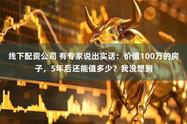 线下配资公司 有专家说出实话：价值100万的房子，5年后还能值多少？我没想到