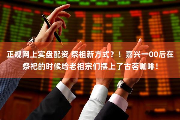 正规网上实盘配资 祭祖新方式？！嘉兴一00后在祭祀的时候给老祖宗们摆上了古茗咖啡！