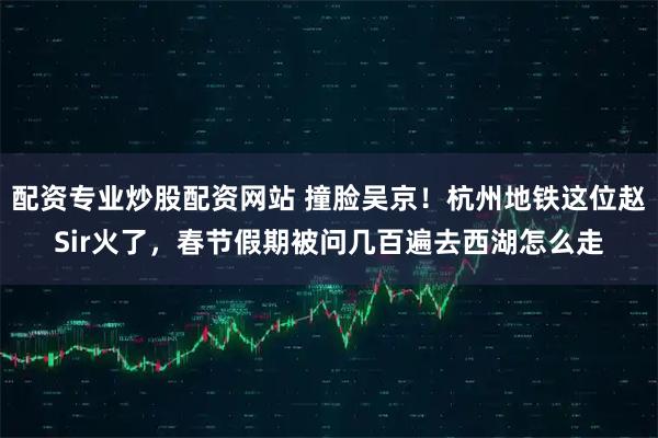 配资专业炒股配资网站 撞脸吴京！杭州地铁这位赵Sir火了，春节假期被问几百遍去西湖怎么走