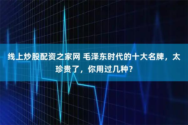 线上炒股配资之家网 毛泽东时代的十大名牌，太珍贵了，你用过几种？