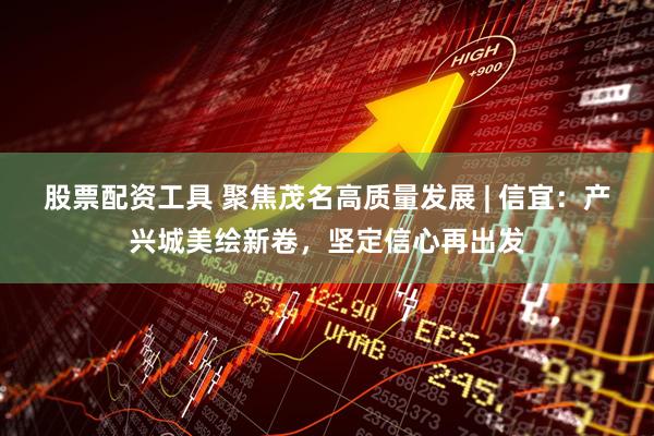 股票配资工具 聚焦茂名高质量发展 | 信宜：产兴城美绘新卷，坚定信心再出发