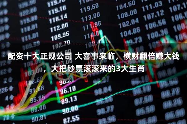 配资十大正规公司 大喜事来临，横财翻倍赚大钱，大把钞票滚滚来的3大生肖