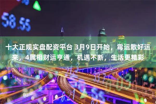 十大正规实盘配资平台 3月9日开始，霉运散好运来，4属相财运亨通，机遇不断，生活更精彩