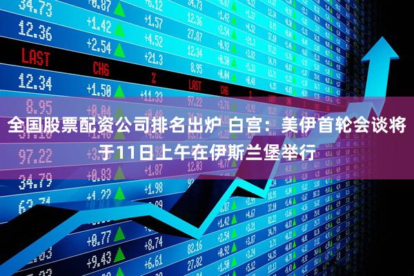 全国股票配资公司排名出炉 白宫：美伊首轮会谈将于11日上午在伊斯兰堡举行